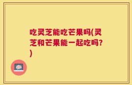 吃灵芝能吃芒果吗(灵芝和芒果能一起吃吗？)