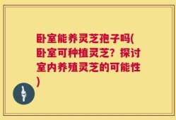 卧室能养灵芝孢子吗(卧室可种植灵芝？探讨室内养殖灵芝的可能性)