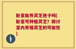卧室能养灵芝孢子吗(卧室可种植灵芝？探讨室内养殖灵芝的可能性)