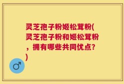灵芝孢子粉姬松茸粉(灵芝孢子粉和姬松茸粉，拥有哪些共同优点？)