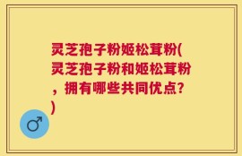 灵芝孢子粉姬松茸粉(灵芝孢子粉和姬松茸粉，拥有哪些共同优点？)