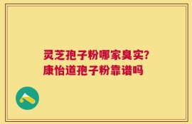 灵芝孢子粉哪家臭实？康怡道孢子粉靠谱吗
