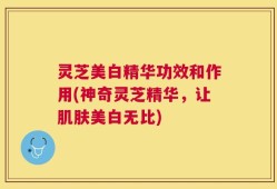灵芝美白精华功效和作用(神奇灵芝精华，让肌肤美白无比)