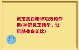 灵芝美白精华功效和作用(神奇灵芝精华，让肌肤美白无比)