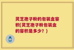 灵芝孢子粉的包装盒容积(灵芝孢子粉包装盒的容积是多少？)