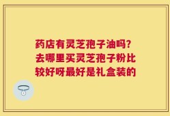 药店有灵芝孢子油吗？去哪里买灵芝孢子粉比较好呀最好是礼盒装的