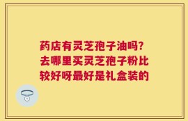 药店有灵芝孢子油吗？去哪里买灵芝孢子粉比较好呀最好是礼盒装的