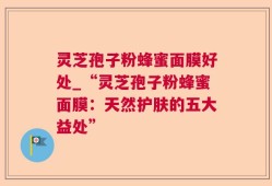 灵芝孢子粉蜂蜜面膜好处_“灵芝孢子粉蜂蜜面膜：天然护肤的五大益处”