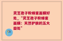 灵芝孢子粉蜂蜜面膜好处_“灵芝孢子粉蜂蜜面膜：天然护肤的五大益处”
