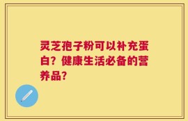 灵芝孢子粉可以补充蛋白？健康生活必备的营养品？