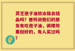灵芝孢子油放冰箱会结晶吗？爸妈说他们的朋友有吃孢子油，调理效果挺好的，有人买过吗？