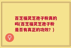 百芝福灵芝孢子粉真的吗(百芝福灵芝孢子粉是否有真正的功效？)