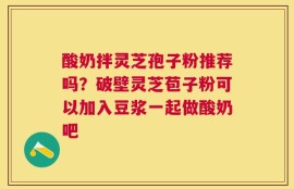 酸奶拌灵芝孢子粉推荐吗？破壁灵芝苞子粉可以加入豆浆一起做酸奶吧