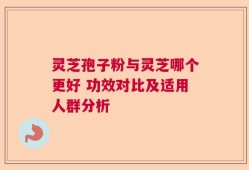 灵芝孢子粉与灵芝哪个更好 功效对比及适用人群分析