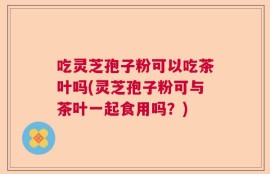 吃灵芝孢子粉可以吃茶叶吗(灵芝孢子粉可与茶叶一起食用吗？)