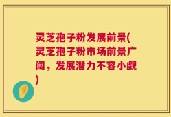 灵芝孢子粉发展前景(灵芝孢子粉市场前景广阔，发展潜力不容小觑)