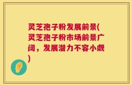 灵芝孢子粉发展前景(灵芝孢子粉市场前景广阔，发展潜力不容小觑)