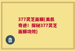 377灵芝面膜(美肌奇迹！探秘377灵芝面膜功效)