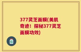 377灵芝面膜(美肌奇迹！探秘377灵芝面膜功效)