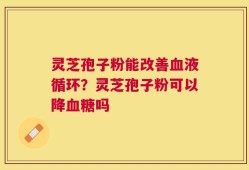 灵芝孢子粉能改善血液循环？灵芝孢子粉可以降血糖吗