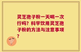 灵芝孢子粉一天喝一次行吗？科学饮用灵芝孢子粉的方法与注意事项？