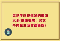灵芝牛肉花生汤的做法大全(健康美味：灵芝牛肉花生汤食谱集锦)