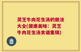 灵芝牛肉花生汤的做法大全(健康美味：灵芝牛肉花生汤食谱集锦)