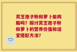 灵芝孢子粉和萝卜能同服吗？探讨灵芝孢子粉和萝卜的营养价值和适宜搭配方法？