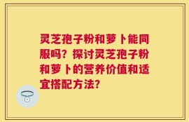 灵芝孢子粉和萝卜能同服吗？探讨灵芝孢子粉和萝卜的营养价值和适宜搭配方法？