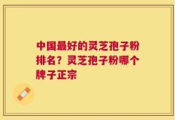 中国最好的灵芝孢子粉排名？灵芝孢子粉哪个牌子正宗