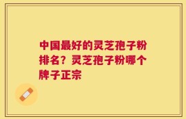 中国最好的灵芝孢子粉排名？灵芝孢子粉哪个牌子正宗