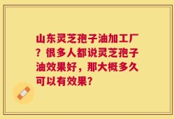 山东灵芝孢子油加工厂？很多人都说灵芝孢子油效果好，那大概多久可以有效果？