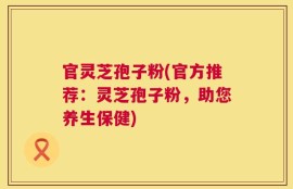 官灵芝孢子粉(官方推荐：灵芝孢子粉，助您养生保健)