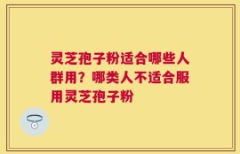 灵芝孢子粉适合哪些人群用？哪类人不适合服用灵芝孢子粉