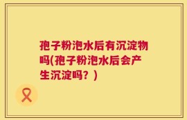 孢子粉泡水后有沉淀物吗(孢子粉泡水后会产生沉淀吗？)