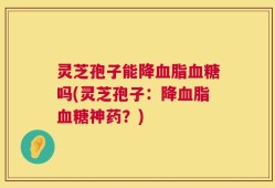 灵芝孢子能降血脂血糖吗(灵芝孢子：降血脂血糖神药？)