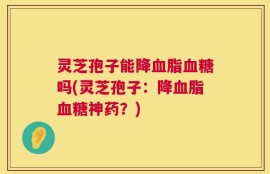灵芝孢子能降血脂血糖吗(灵芝孢子：降血脂血糖神药？)