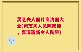 灵芝夫人图片高清图大全(灵芝夫人美照集锦，高清清新令人陶醉)