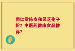同仁堂陈皮和灵芝孢子粉？中医药健康食品推荐？