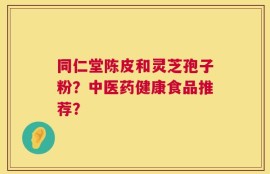 同仁堂陈皮和灵芝孢子粉？中医药健康食品推荐？