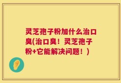 灵芝孢子粉加什么治口臭(治口臭！灵芝孢子粉+它能解决问题！)