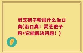 灵芝孢子粉加什么治口臭(治口臭！灵芝孢子粉+它能解决问题！)