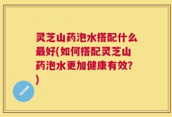 灵芝山药泡水搭配什么最好(如何搭配灵芝山药泡水更加健康有效？)