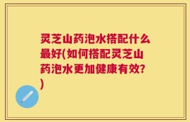 灵芝山药泡水搭配什么最好(如何搭配灵芝山药泡水更加健康有效？)