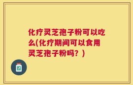 化疗灵芝孢子粉可以吃么(化疗期间可以食用灵芝孢子粉吗？)