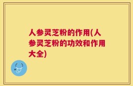 人参灵芝粉的作用(人参灵芝粉的功效和作用大全)