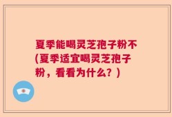 夏季能喝灵芝孢子粉不(夏季适宜喝灵芝孢子粉，看看为什么？)