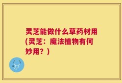 灵芝能做什么草药材用(灵芝：魔法植物有何妙用？)