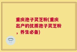 重庆孢子灵芝粉(重庆出产的优质孢子灵芝粉，养生必备)