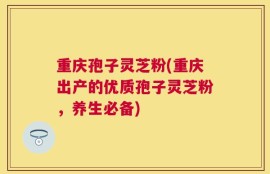 重庆孢子灵芝粉(重庆出产的优质孢子灵芝粉，养生必备)